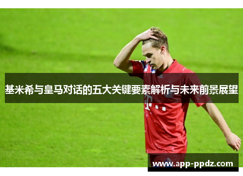 基米希与皇马对话的五大关键要素解析与未来前景展望