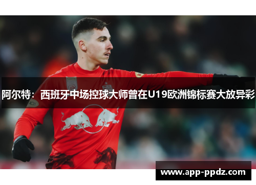 阿尔特：西班牙中场控球大师曾在U19欧洲锦标赛大放异彩
