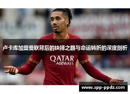 卢卡库加盟曼联背后的抉择之路与命运转折的深度剖析