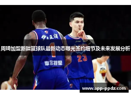 周琦加盟新疆篮球队最新动态曝光签约细节及未来发展分析