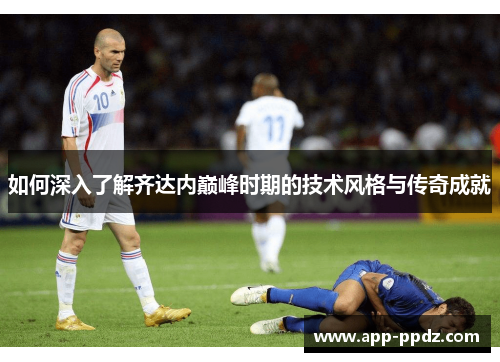 如何深入了解齐达内巅峰时期的技术风格与传奇成就