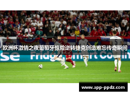欧洲杯激情之夜葡萄牙惊险逆转捷克创造难忘传奇瞬间